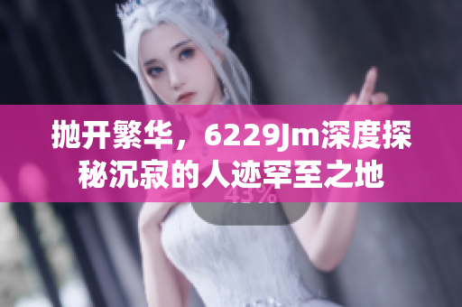 抛开繁华，6229Jm深度探秘沉寂的人迹罕至之地