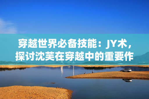 穿越世界必备技能：JY术，探讨沈芙在穿越中的重要作用