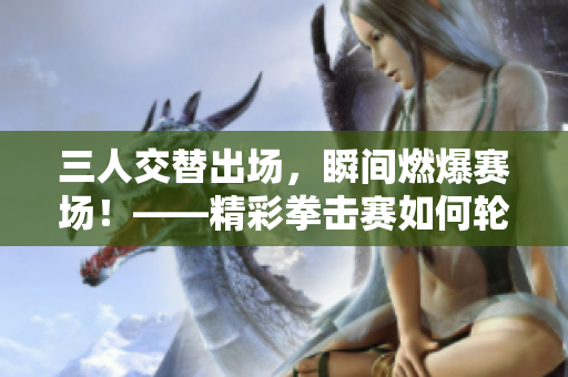 三人交替出场，瞬间燃爆赛场！——精彩拳击赛如何轮换出战五轮？