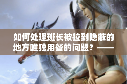 如何处理班长被拉到隐蔽的地方唯独用餐的问题？——新闻编辑建议