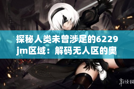探秘人类未曾涉足的6229jm区域：解码无人区的奥秘