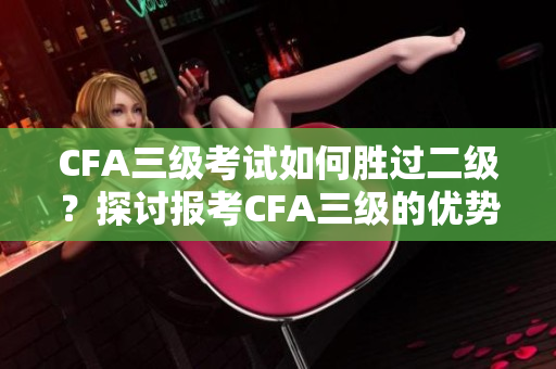 CFA三级考试如何胜过二级？探讨报考CFA三级的优势
