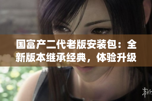 国富产二代老版安装包：全新版本继承经典，体验升级重磅来袭(1)