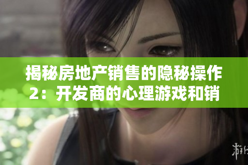 揭秘房地产销售的隐秘操作2：开发商的心理游戏和销售技巧