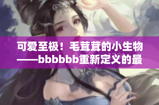 可爱至极！毛茸茸的小生物——bbbbbb重新定义的最爱