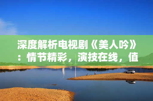 深度解析电视剧《美人吟》：情节精彩，演技在线，值得一看！