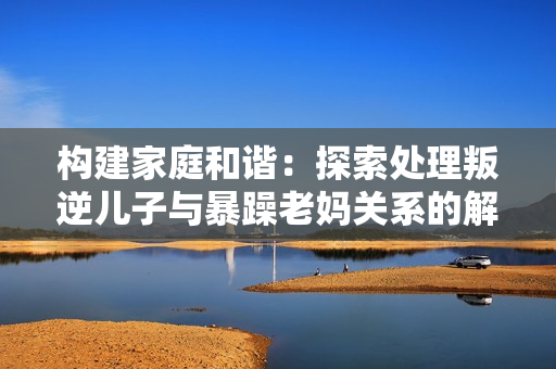 构建家庭和谐：探索处理叛逆儿子与暴躁老妈关系的解决方法