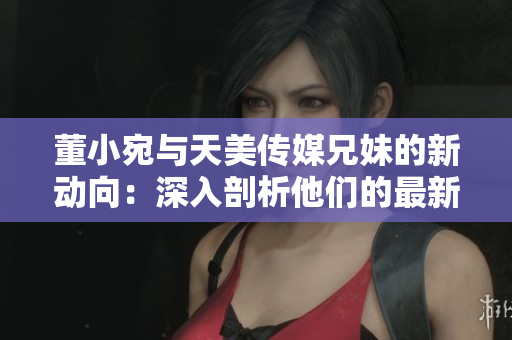 董小宛与天美传媒兄妹的新动向：深入剖析他们的最新创意与合作模式