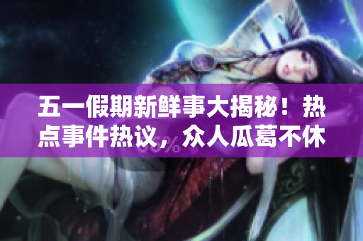 五一假期新鲜事大揭秘！热点事件热议，众人瓜葛不休