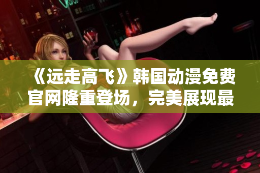 《远走高飞》韩国动漫免费官网隆重登场，完美展现最新韩漫力作