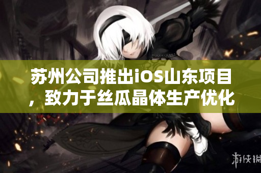 苏州公司推出iOS山东项目，致力于丝瓜晶体生产优化