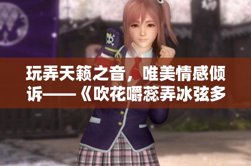 玩弄天籁之音，唯美情感倾诉——《吹花嚼蕊弄冰弦多情》阿谁边新篇章