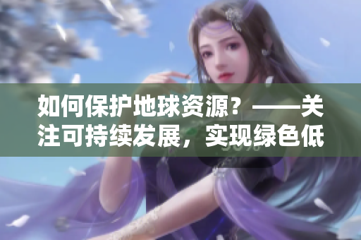 如何保护地球资源？——关注可持续发展，实现绿色低碳生活