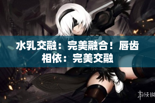 水乳交融：完美融合！唇齿相依：完美交融