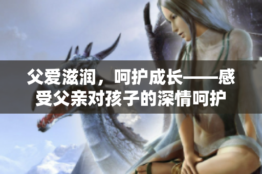 父爱滋润，呵护成长——感受父亲对孩子的深情呵护