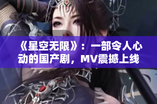 《星空无限》：一部令人心动的国产剧，MV震撼上线！