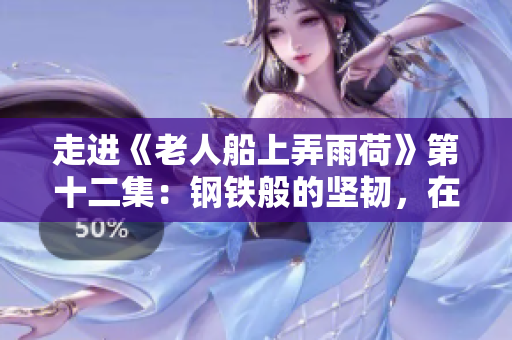 走进《老人船上弄雨荷》第十二集：钢铁般的坚韧，在岁月中绽放的温情