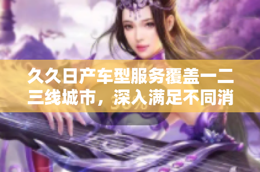 久久日产车型服务覆盖一二三线城市，深入满足不同消费者需求