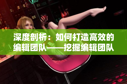 深度剖析：如何打造高效的编辑团队——挖掘编辑团队管理之道