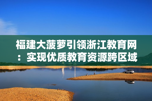福建大菠萝引领浙江教育网：实现优质教育资源跨区域共享