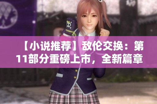 【小说推荐】敌伦交换：第11部分重磅上市，全新篇章引爆神秘冒险！