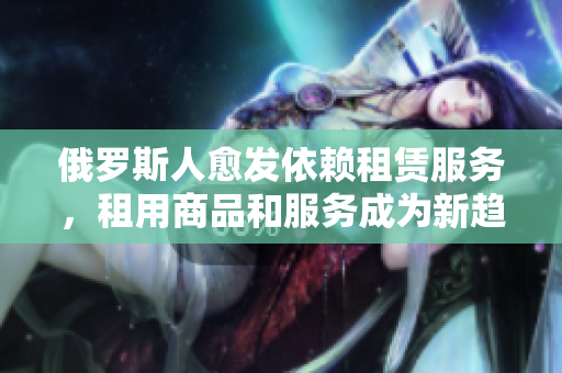 俄罗斯人愈发依赖租赁服务，租用商品和服务成为新趋势