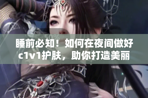 睡前必知！如何在夜间做好c1v1护肤，助你打造美丽肌肤