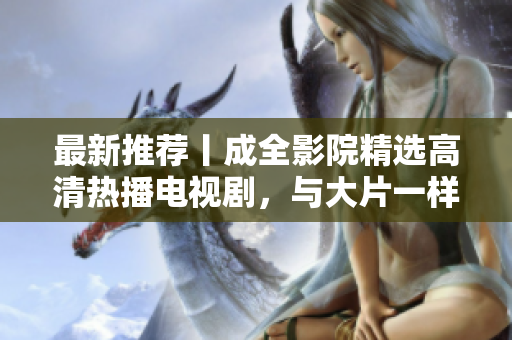 最新推荐丨成全影院精选高清热播电视剧，与大片一样精彩不容错过！