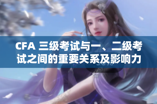CFA 三级考试与一、二级考试之间的重要关系及影响力
