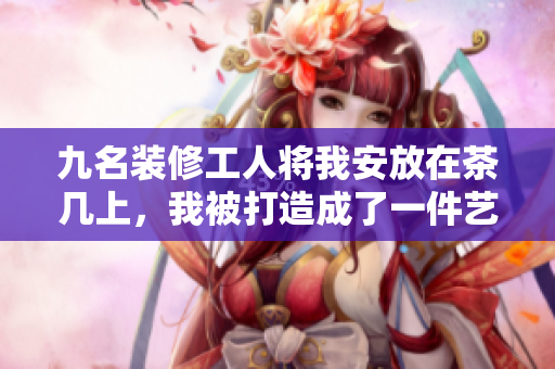 九名装修工人将我安放在茶几上，我被打造成了一件艺术品 