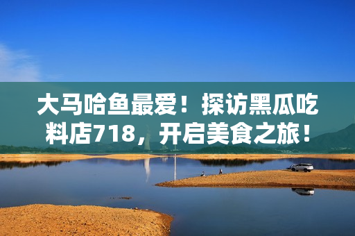 大马哈鱼最爱！探访黑瓜吃料店718，开启美食之旅！