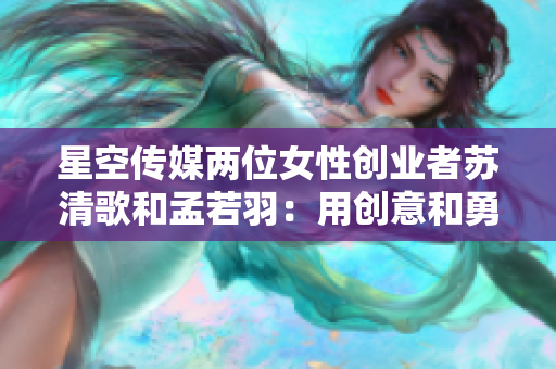 星空传媒两位女性创业者苏清歌和孟若羽：用创意和勇气打破性别限制