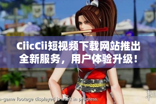 CiicCii短视频下载网站推出全新服务，用户体验升级！