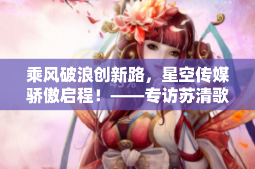 乘风破浪创新路，星空传媒骄傲启程！——专访苏清歌和孟若羽