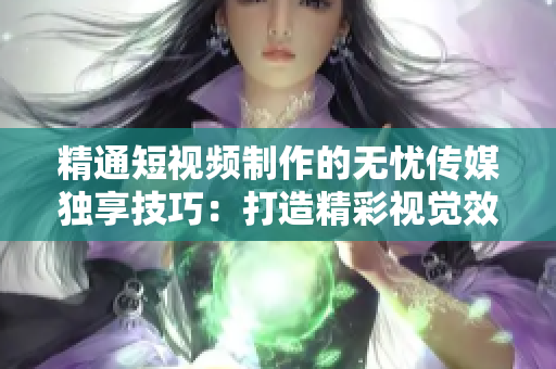 精通短视频制作的无忧传媒独享技巧：打造精彩视觉效果，让你的作品脱颖而出！