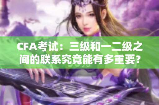 CFA考试：三级和一二级之间的联系究竟能有多重要？