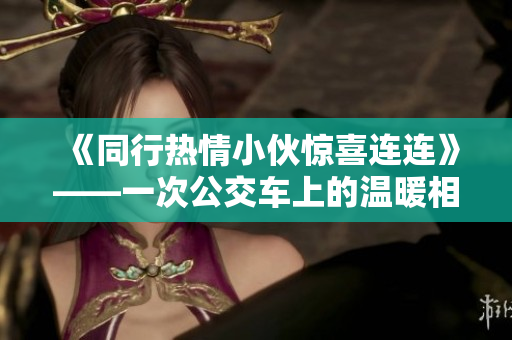 《同行热情小伙惊喜连连》——一次公交车上的温暖相遇