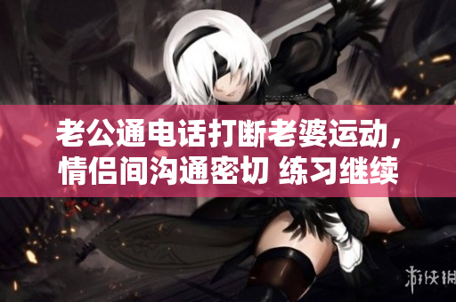 老公通电话打断老婆运动，情侣间沟通密切 练习继续