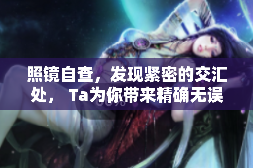 照镜自查，发现紧密的交汇处， Ta为你带来精确无误的新面貌！