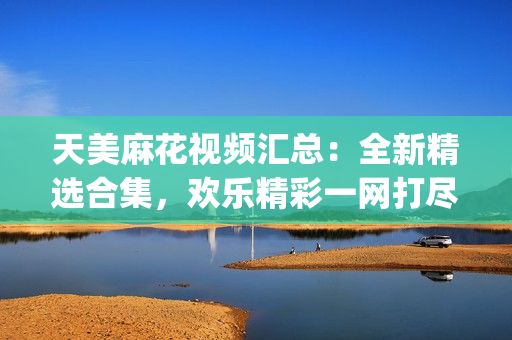 天美麻花视频汇总：全新精选合集，欢乐精彩一网打尽！(1)