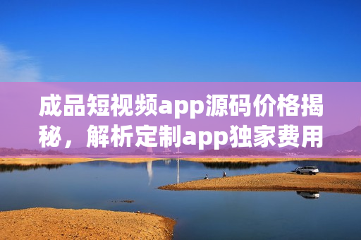 成品短视频app源码价格揭秘，解析定制app独家费用