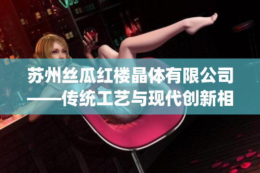 苏州丝瓜红楼晶体有限公司——传统工艺与现代创新相结合的独特之处(1)