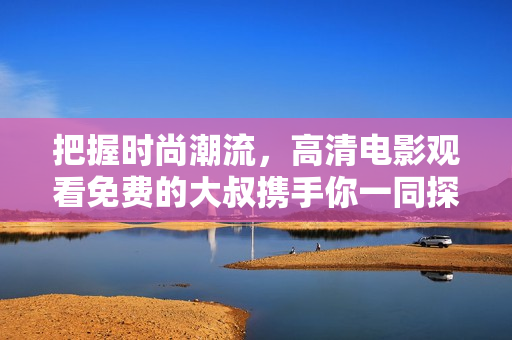 把握时尚潮流，高清电影观看免费的大叔携手你一同探路