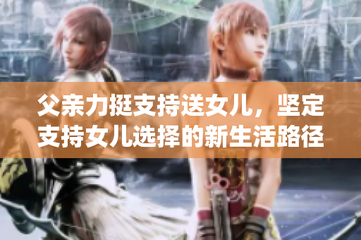 父亲力挺支持送女儿，坚定支持女儿选择的新生活路径(1)