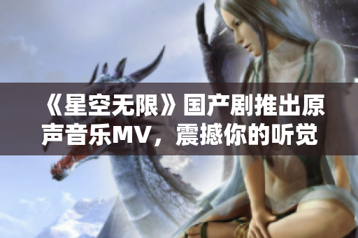 《星空无限》国产剧推出原声音乐MV，震撼你的听觉和视觉！