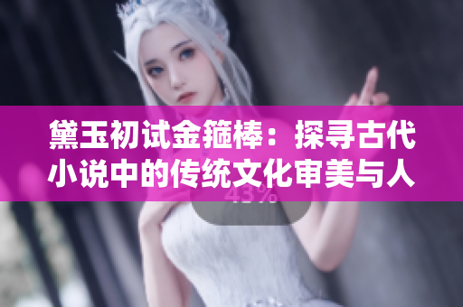 黛玉初试金箍棒：探寻古代小说中的传统文化审美与人性哲思