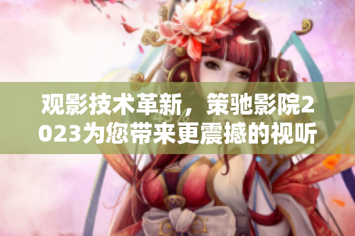 观影技术革新，策驰影院2023为您带来更震撼的视听体验！