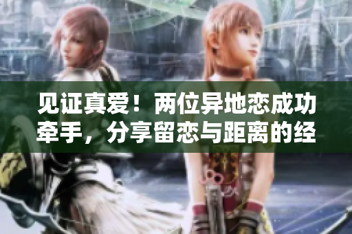 见证真爱！两位异地恋成功牵手，分享留恋与距离的经验
