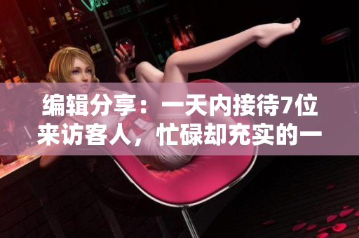 编辑分享：一天内接待7位来访客人，忙碌却充实的一天！