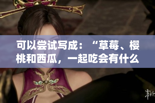 可以尝试写成：“草莓、樱桃和西瓜，一起吃会有什么效果？”(1)